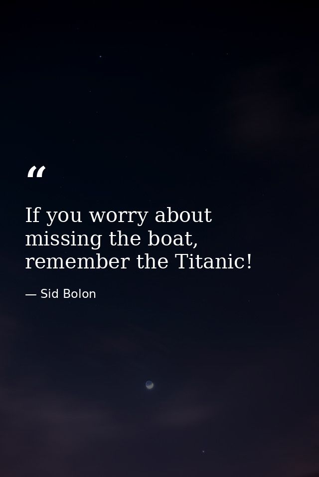 If you worry about missing the boat, remember the Titanic! — Sid Bolon