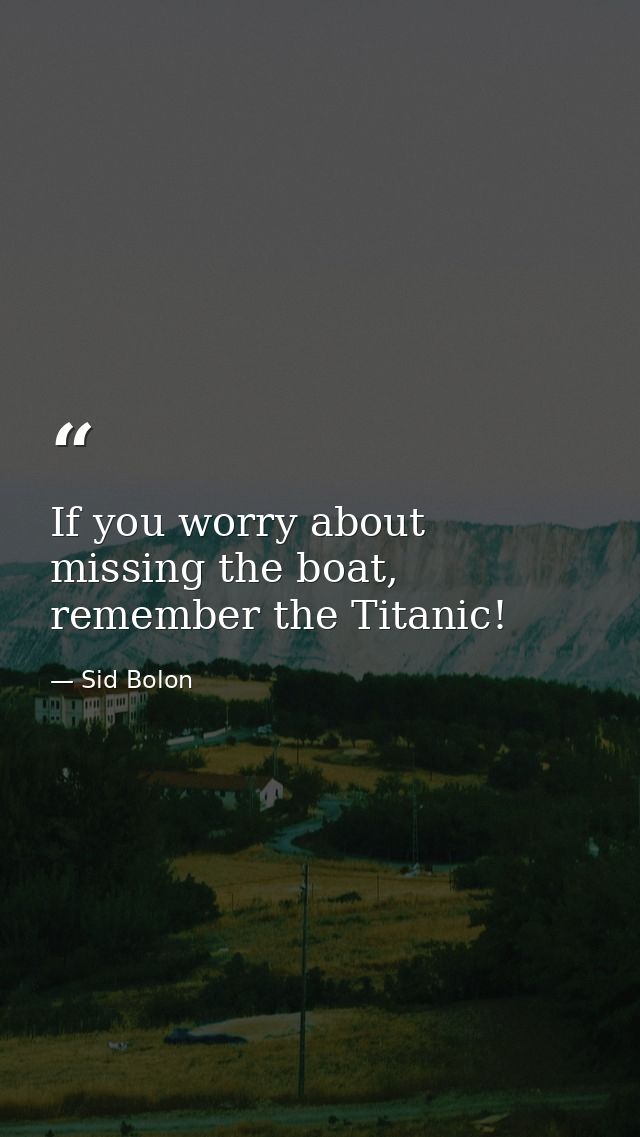 If you worry about missing the boat, remember the Titanic! — Sid Bolon
