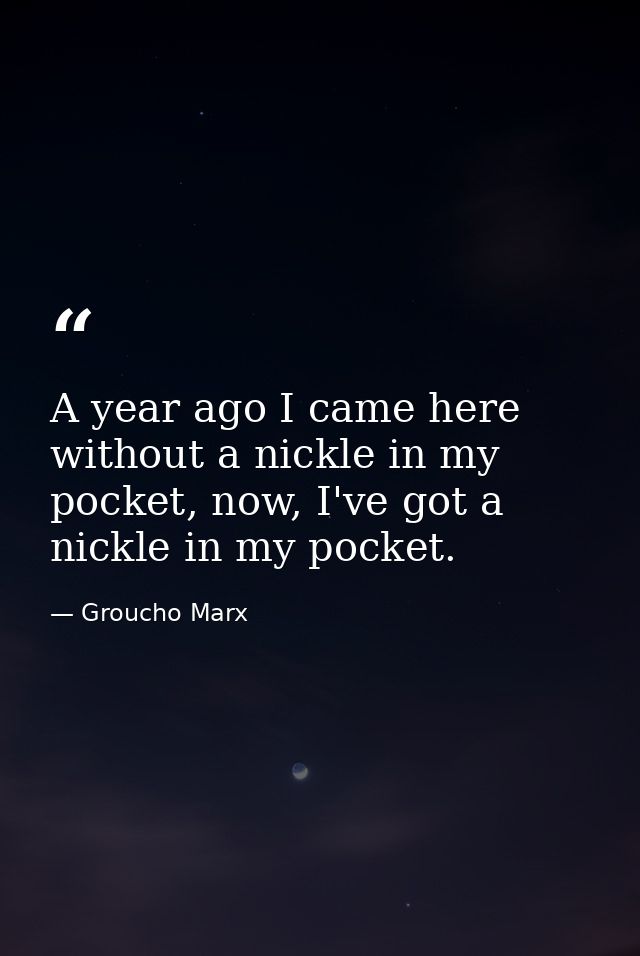 A year ago I came here without a nickle in my pocket, now, I've got a nickle in my pocket. — Groucho Marx