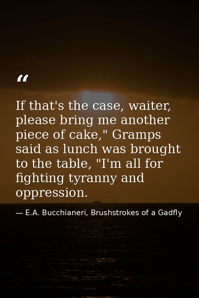 If that's the case, waiter, please bring me another piece of cake," Gramps said as lunch was brought to the table, "I'm  — E.A. Bucchianeri, Brushstrokes of a Gadfly
