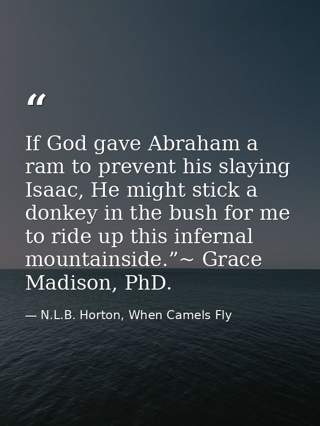 If God gave Abraham a ram to prevent his slaying Isaac, He might stick a donkey in the bush for me to ride up this infer — N.L.B. Horton, When Camels Fly