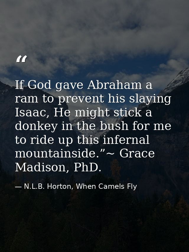 If God gave Abraham a ram to prevent his slaying Isaac, He might stick a donkey in the bush for me to ride up this infer — N.L.B. Horton, When Camels Fly