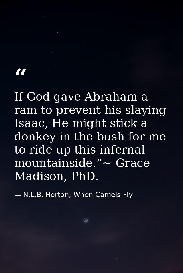 If God gave Abraham a ram to prevent his slaying Isaac, He might stick a donkey in the bush for me to ride up this infer — N.L.B. Horton, When Camels Fly