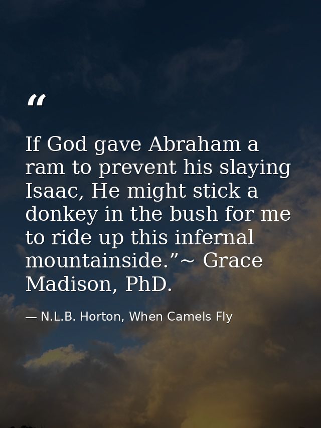 If God gave Abraham a ram to prevent his slaying Isaac, He might stick a donkey in the bush for me to ride up this infer — N.L.B. Horton, When Camels Fly