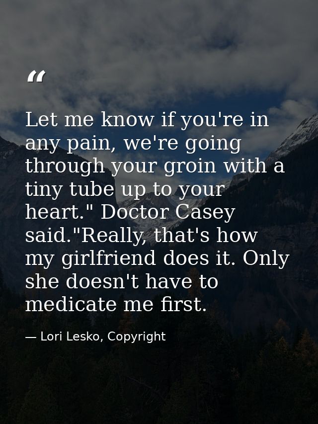 Let me know if you're in any pain, we're going through your groin with a tiny tube up to your heart." Doctor Casey said. — Lori Lesko, Copyright