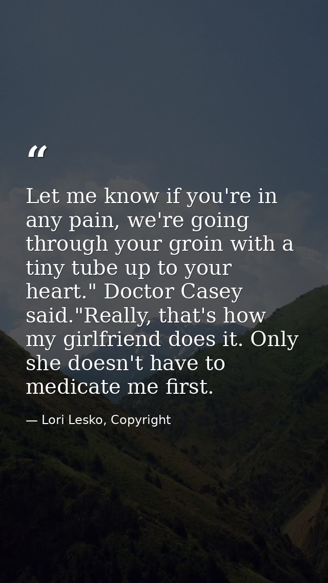 Let me know if you're in any pain, we're going through your groin with a tiny tube up to your heart." Doctor Casey said. — Lori Lesko, Copyright