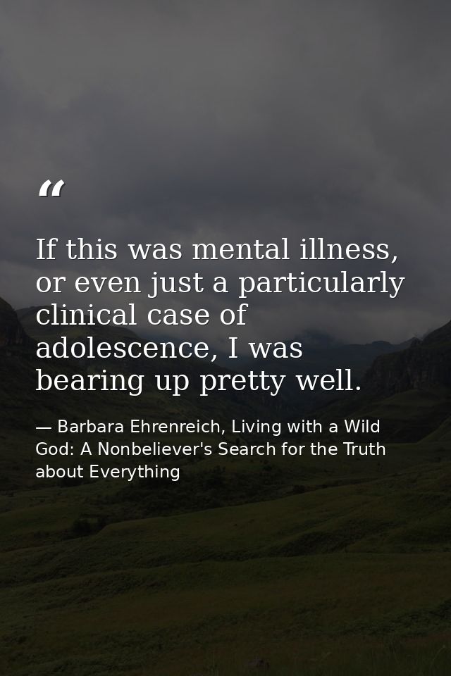 If this was mental illness, or even just a particularly clinical case of adolescence, I was bearing up pretty well. — Barbara Ehrenreich, Living with a Wild God: A Nonbeliever's Search for the Truth about Everything