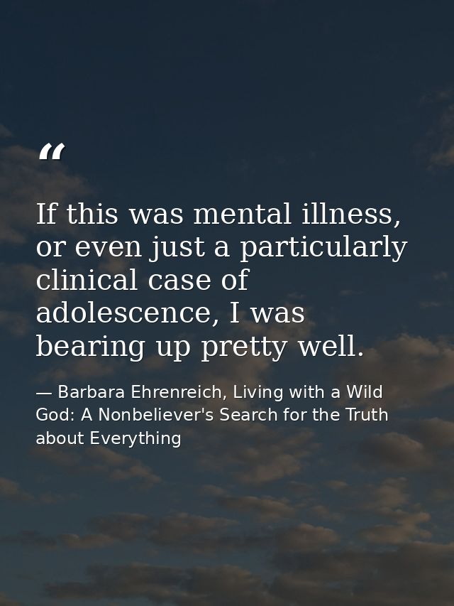 If this was mental illness, or even just a particularly clinical case of adolescence, I was bearing up pretty well. — Barbara Ehrenreich, Living with a Wild God: A Nonbeliever's Search for the Truth about Everything