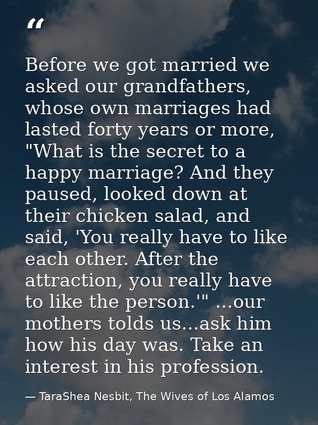 Before we got married we asked our grandfathers, whose own marriages had lasted forty years or more, "What is the secret — TaraShea Nesbit, The Wives of Los Alamos