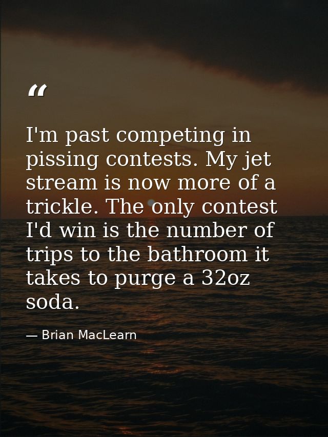 I'm past competing in pissing contests. My jet stream is now more of a trickle. The only contest I'd win is the number o — Brian MacLearn