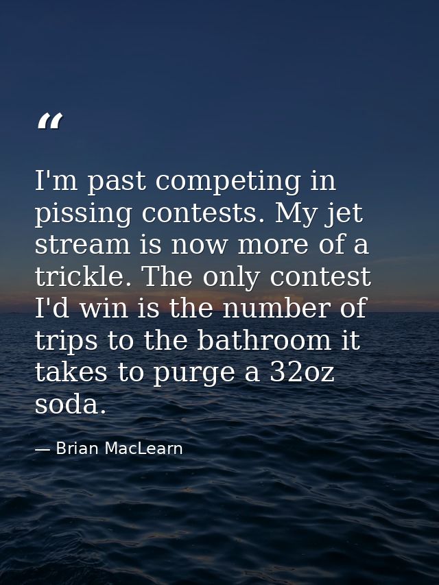 I'm past competing in pissing contests. My jet stream is now more of a trickle. The only contest I'd win is the number o — Brian MacLearn