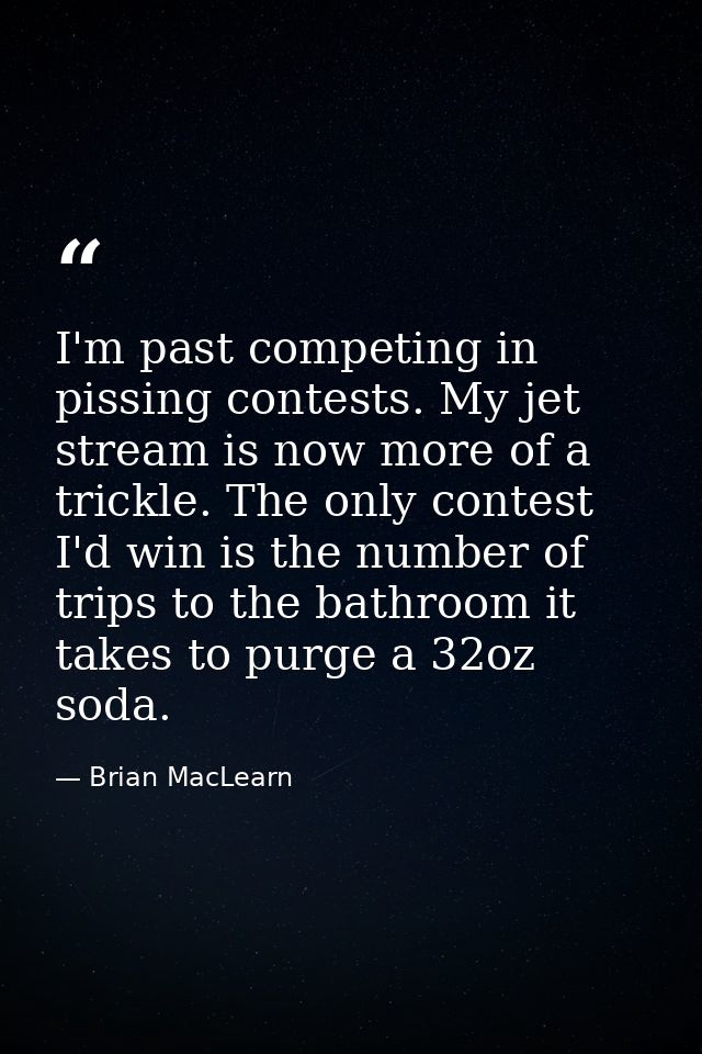 I'm past competing in pissing contests. My jet stream is now more of a trickle. The only contest I'd win is the number o — Brian MacLearn