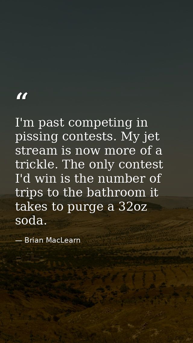 I'm past competing in pissing contests. My jet stream is now more of a trickle. The only contest I'd win is the number o — Brian MacLearn