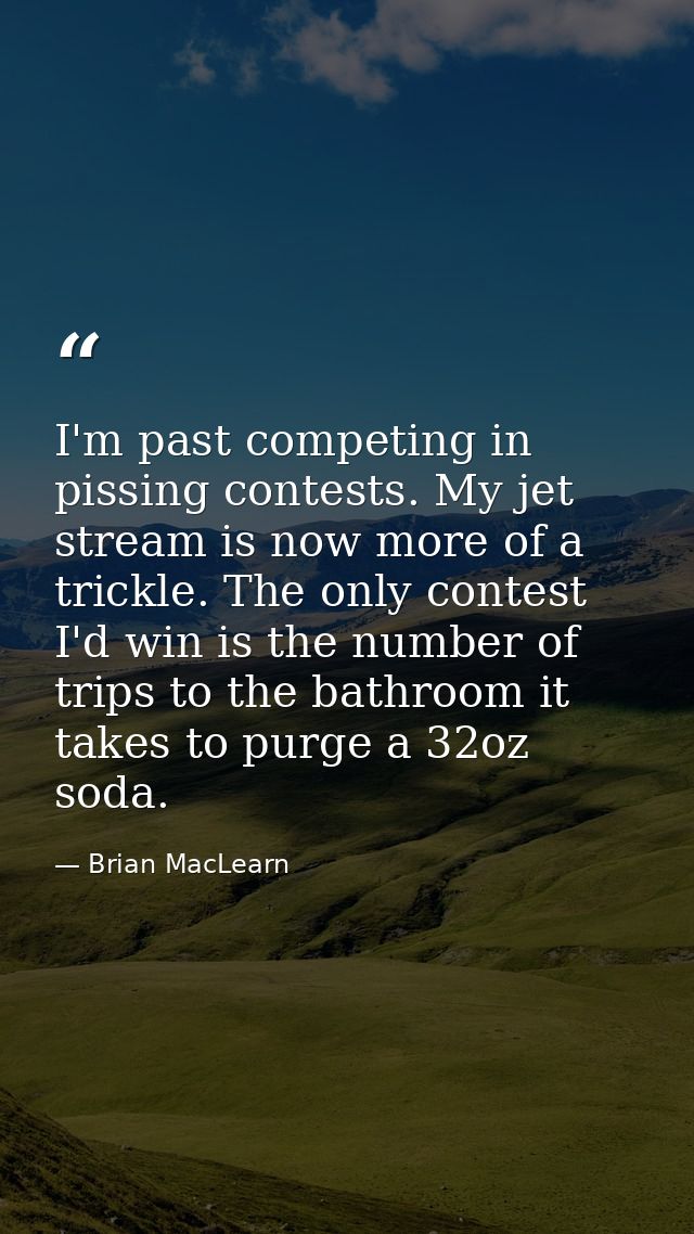I'm past competing in pissing contests. My jet stream is now more of a trickle. The only contest I'd win is the number o — Brian MacLearn