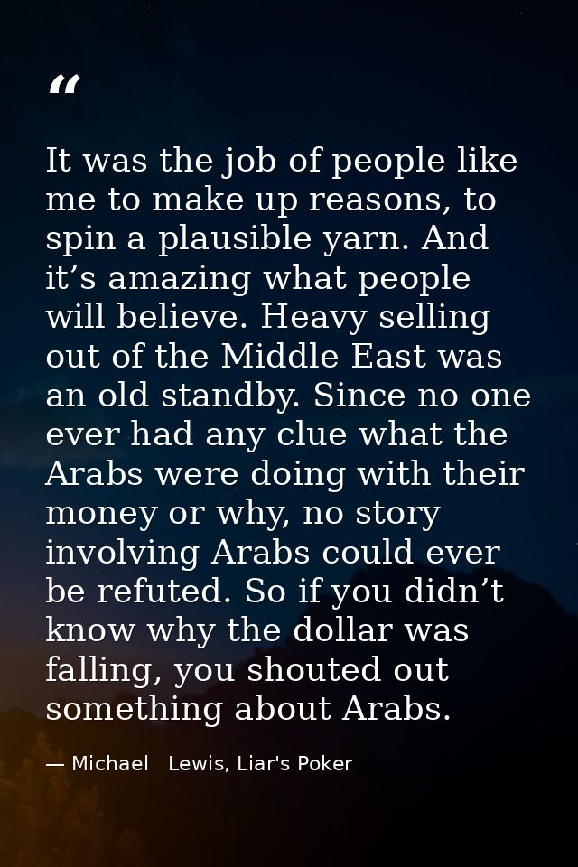 It was the job of people like me to make up reasons, to spin a plausible yarn. And it’s amazing what people will believe — Michael   Lewis, Liar's Poker