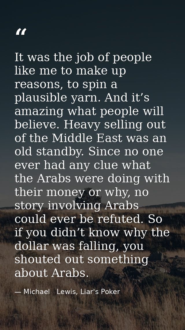 It was the job of people like me to make up reasons, to spin a plausible yarn. And it’s amazing what people will believe — Michael   Lewis, Liar's Poker