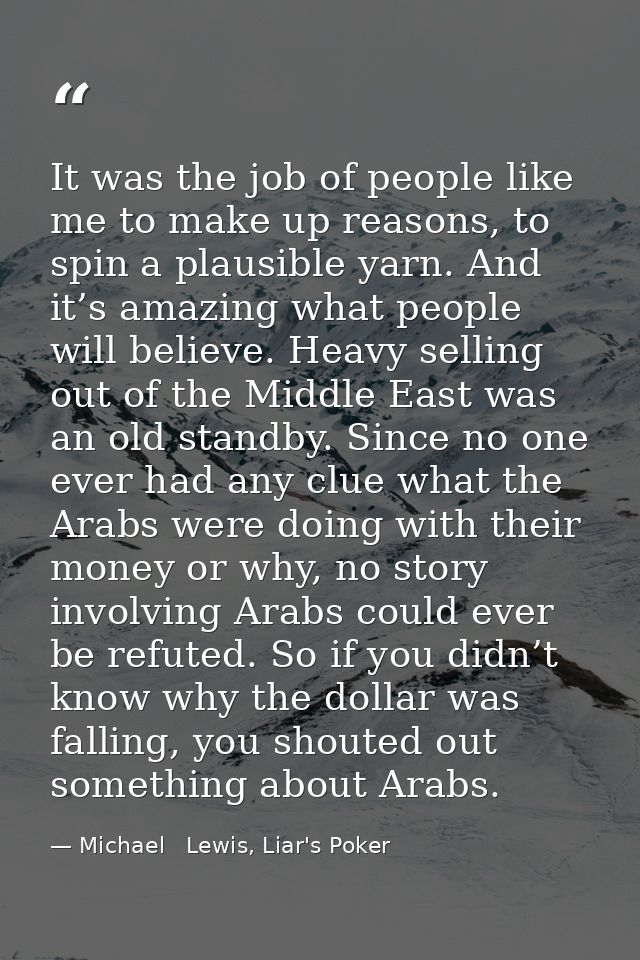 It was the job of people like me to make up reasons, to spin a plausible yarn. And it’s amazing what people will believe — Michael   Lewis, Liar's Poker
