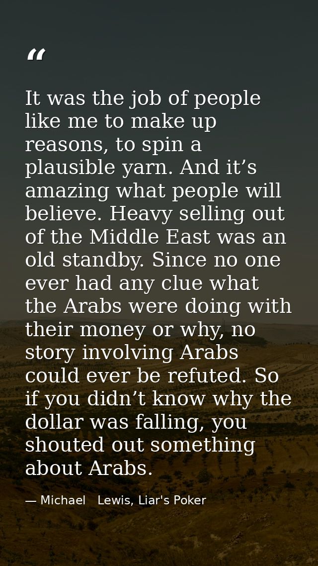 It was the job of people like me to make up reasons, to spin a plausible yarn. And it’s amazing what people will believe — Michael   Lewis, Liar's Poker