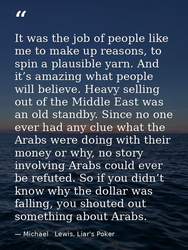 It was the job of people like me to make up reasons, to spin a plausible yarn. And it’s amazing what people will believe — Michael   Lewis, Liar's Poker
