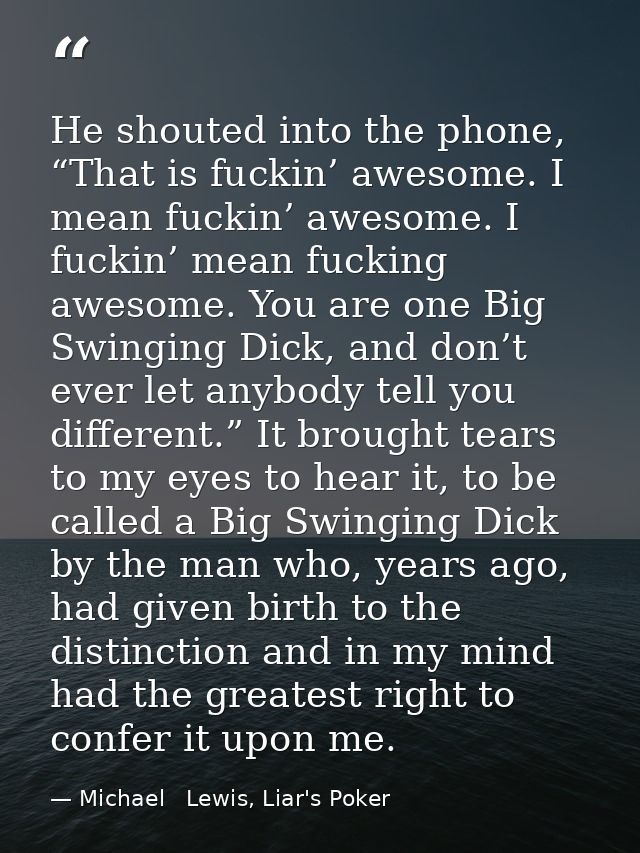 He shouted into the phone, “That is fuckin’ awesome. I mean fuckin’ awesome. I fuckin’ mean fucking awesome. You are one — Michael   Lewis, Liar's Poker