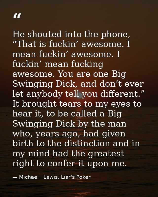 He shouted into the phone, “That is fuckin’ awesome. I mean fuckin’ awesome. I fuckin’ mean fucking awesome. You are one — Michael   Lewis, Liar's Poker