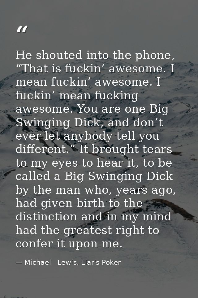 He shouted into the phone, “That is fuckin’ awesome. I mean fuckin’ awesome. I fuckin’ mean fucking awesome. You are one — Michael   Lewis, Liar's Poker