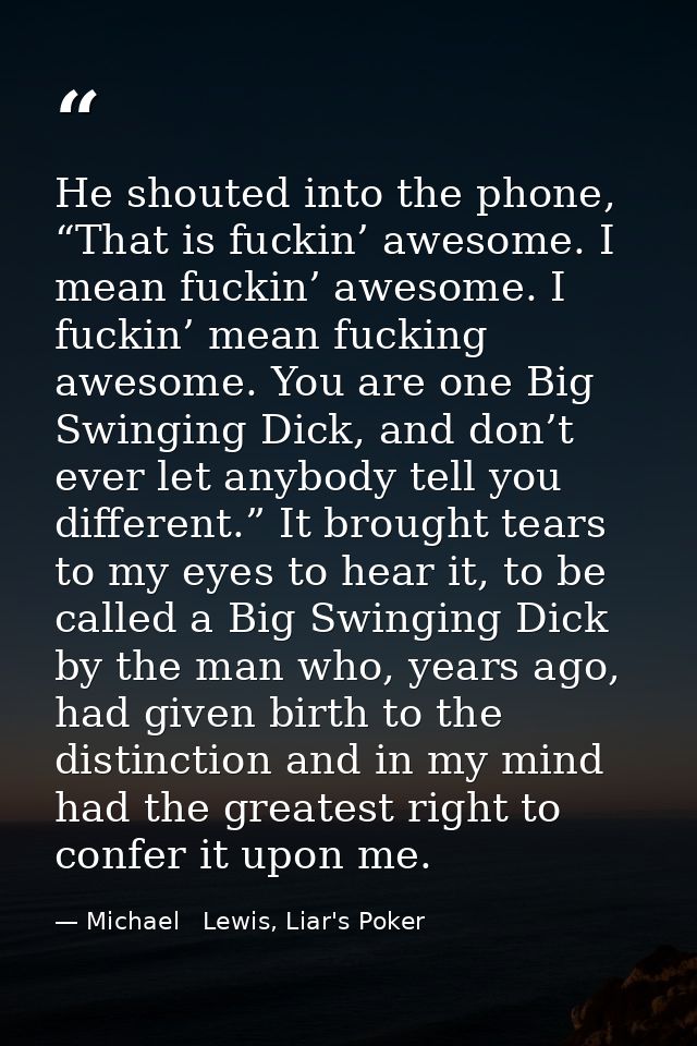 He shouted into the phone, “That is fuckin’ awesome. I mean fuckin’ awesome. I fuckin’ mean fucking awesome. You are one — Michael   Lewis, Liar's Poker