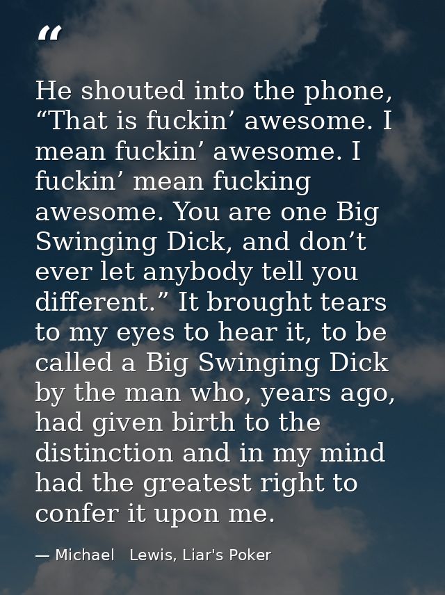 He shouted into the phone, “That is fuckin’ awesome. I mean fuckin’ awesome. I fuckin’ mean fucking awesome. You are one — Michael   Lewis, Liar's Poker