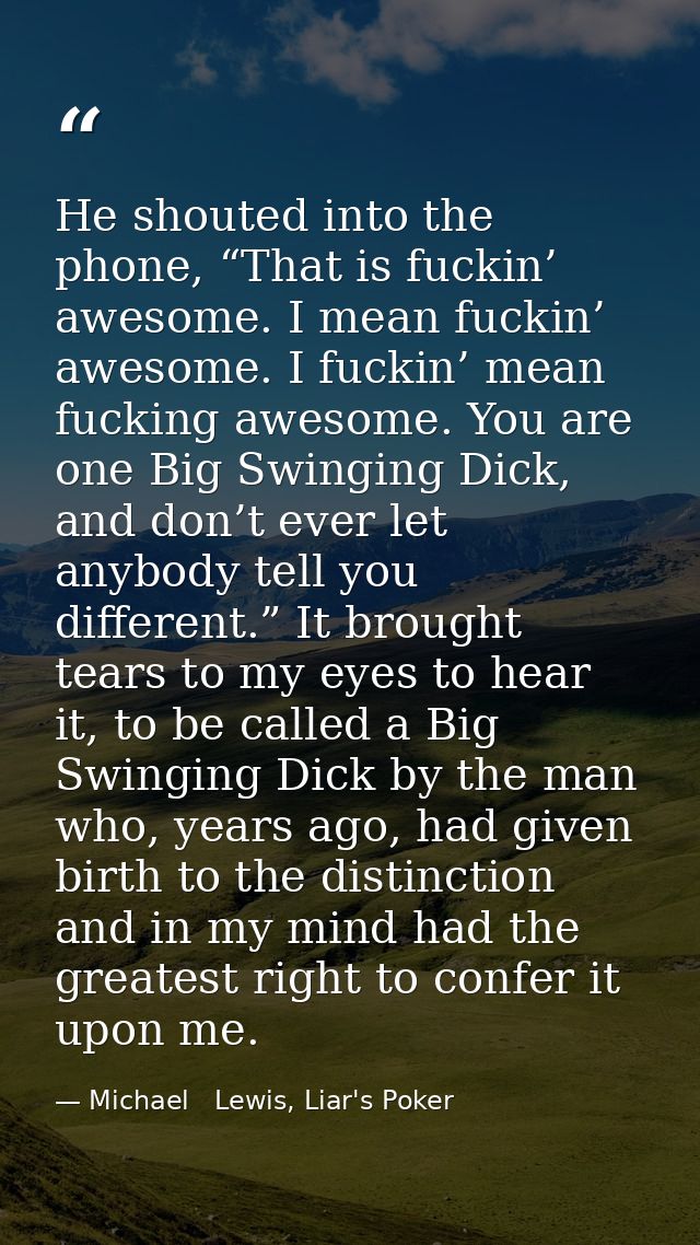 He shouted into the phone, “That is fuckin’ awesome. I mean fuckin’ awesome. I fuckin’ mean fucking awesome. You are one — Michael   Lewis, Liar's Poker