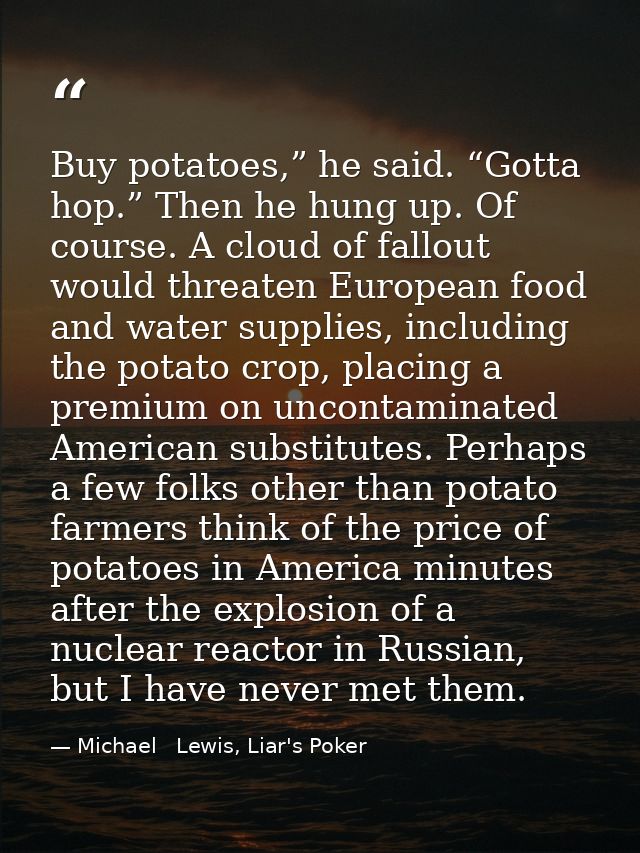 Buy potatoes,” he said. “Gotta hop.” Then he hung up. Of course. A cloud of fallout would threaten European food and wat — Michael   Lewis, Liar's Poker