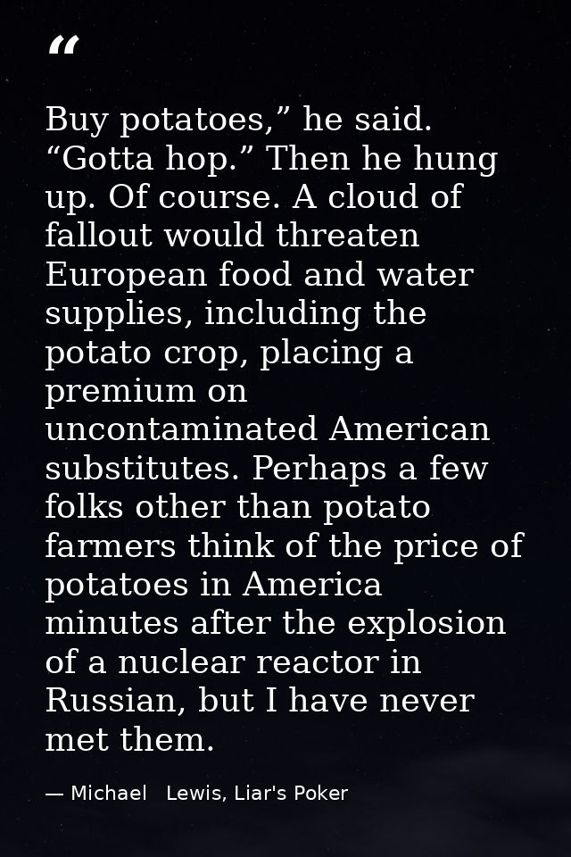 Buy potatoes,” he said. “Gotta hop.” Then he hung up. Of course. A cloud of fallout would threaten European food and wat — Michael   Lewis, Liar's Poker