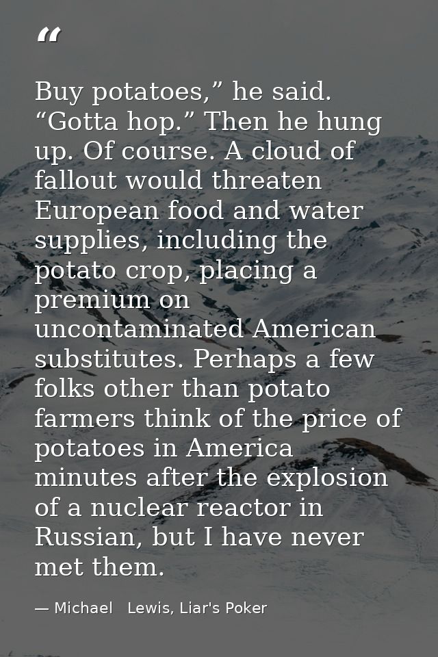Buy potatoes,” he said. “Gotta hop.” Then he hung up. Of course. A cloud of fallout would threaten European food and wat — Michael   Lewis, Liar's Poker