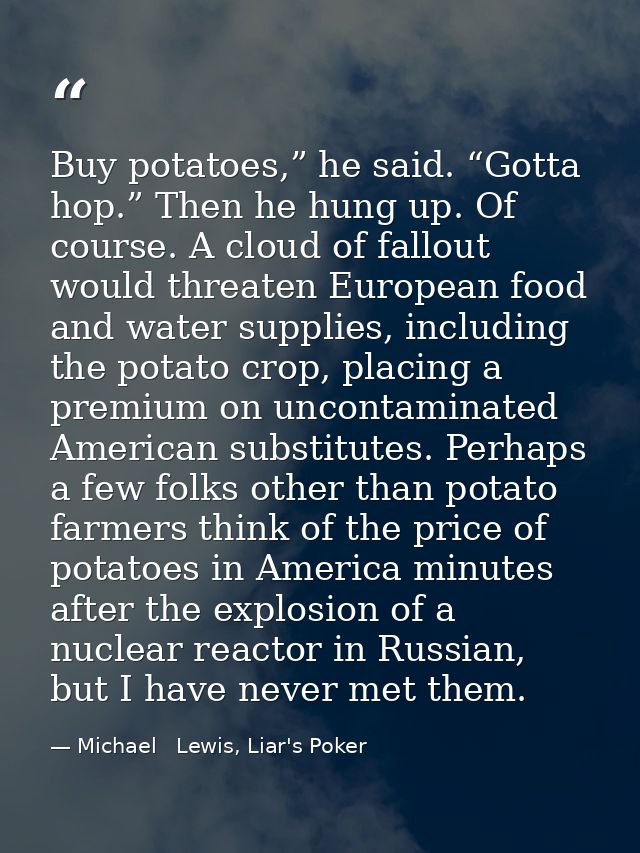 Buy potatoes,” he said. “Gotta hop.” Then he hung up. Of course. A cloud of fallout would threaten European food and wat — Michael   Lewis, Liar's Poker