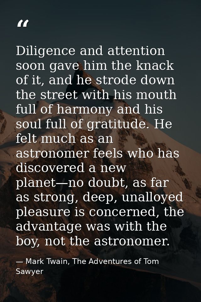 Diligence and attention soon gave him the knack of it, and he strode down the street with his mouth full of harmony and  — Mark Twain, The Adventures of Tom Sawyer