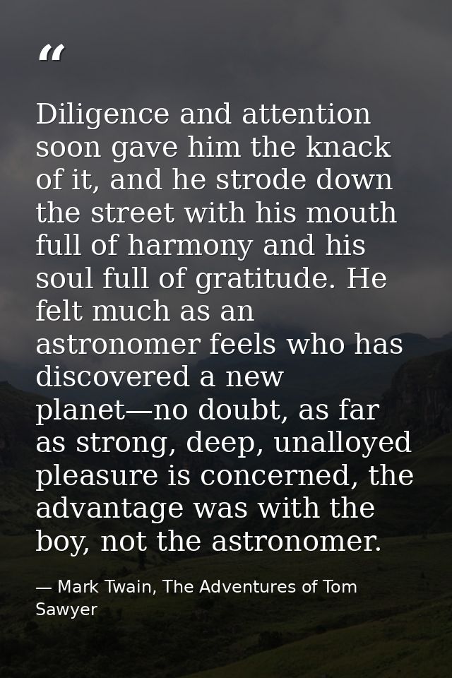 Diligence and attention soon gave him the knack of it, and he strode down the street with his mouth full of harmony and  — Mark Twain, The Adventures of Tom Sawyer