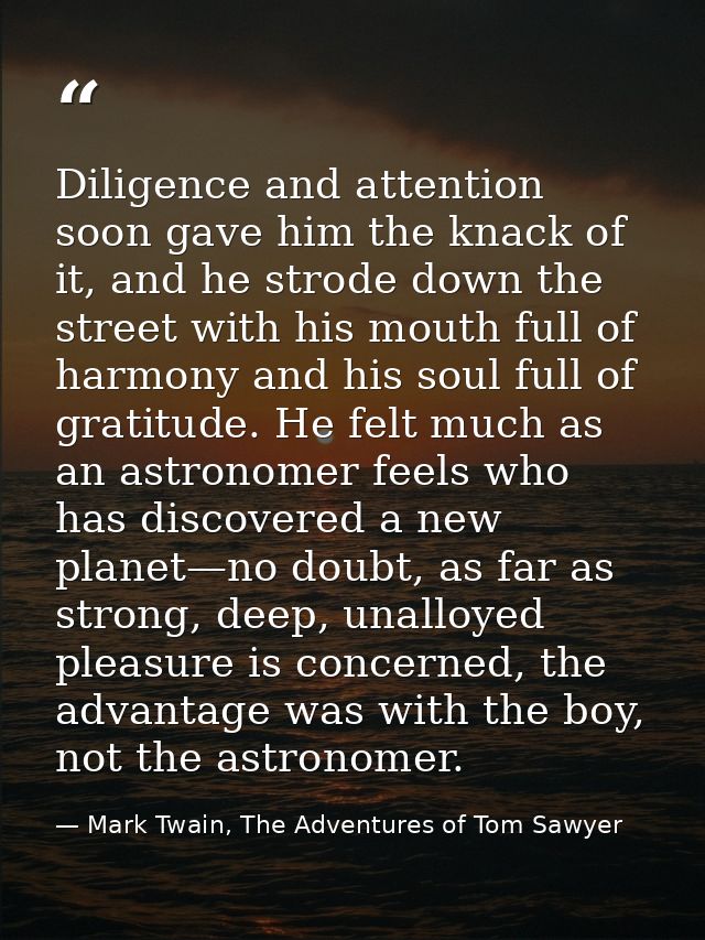 Diligence and attention soon gave him the knack of it, and he strode down the street with his mouth full of harmony and  — Mark Twain, The Adventures of Tom Sawyer