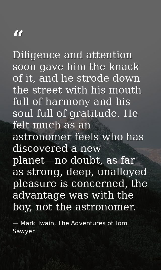 Diligence and attention soon gave him the knack of it, and he strode down the street with his mouth full of harmony and  — Mark Twain, The Adventures of Tom Sawyer