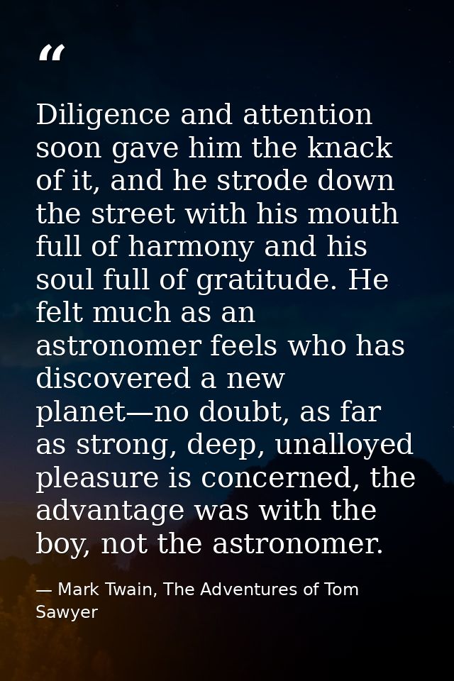 Diligence and attention soon gave him the knack of it, and he strode down the street with his mouth full of harmony and  — Mark Twain, The Adventures of Tom Sawyer