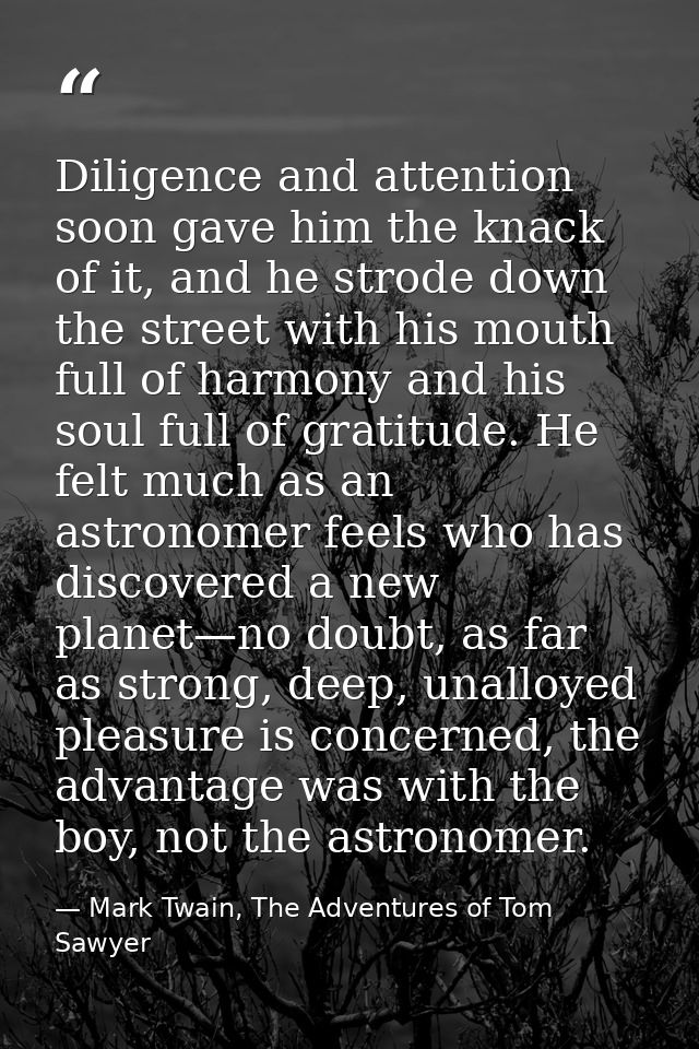 Diligence and attention soon gave him the knack of it, and he strode down the street with his mouth full of harmony and  — Mark Twain, The Adventures of Tom Sawyer