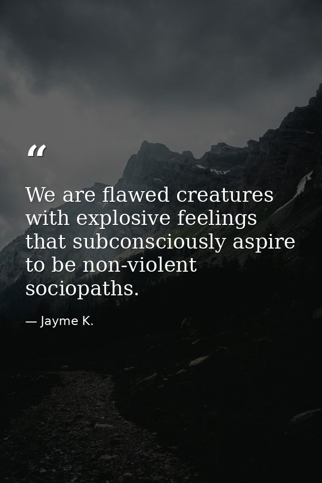 We are flawed creatures with explosive feelings that subconsciously aspire to be non-violent sociopaths. — Jayme K.