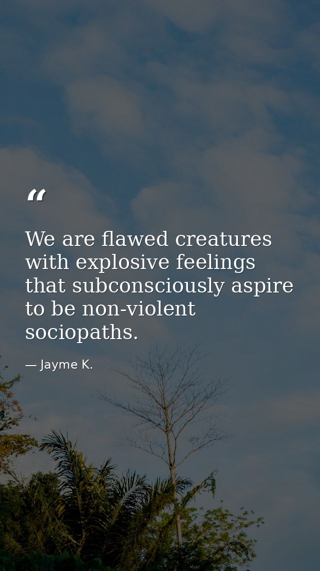 We are flawed creatures with explosive feelings that subconsciously aspire to be non-violent sociopaths. — Jayme K.