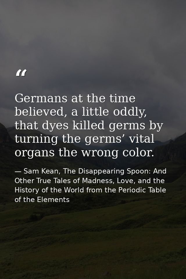 Germans at the time believed, a little oddly, that dyes killed germs by turning the germs’ vital organs the wrong color. — Sam Kean, The Disappearing Spoon: And Other True Tales of Madness, Love, and the History of the World from the Periodic Table of the Elements