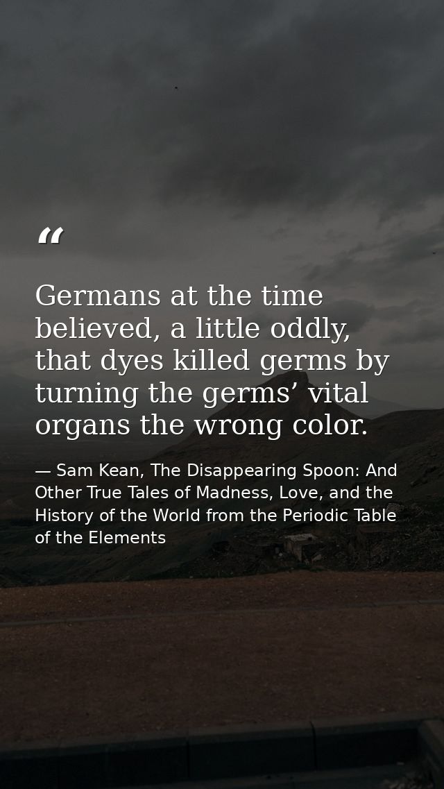 Germans at the time believed, a little oddly, that dyes killed germs by turning the germs’ vital organs the wrong color. — Sam Kean, The Disappearing Spoon: And Other True Tales of Madness, Love, and the History of the World from the Periodic Table of the Elements