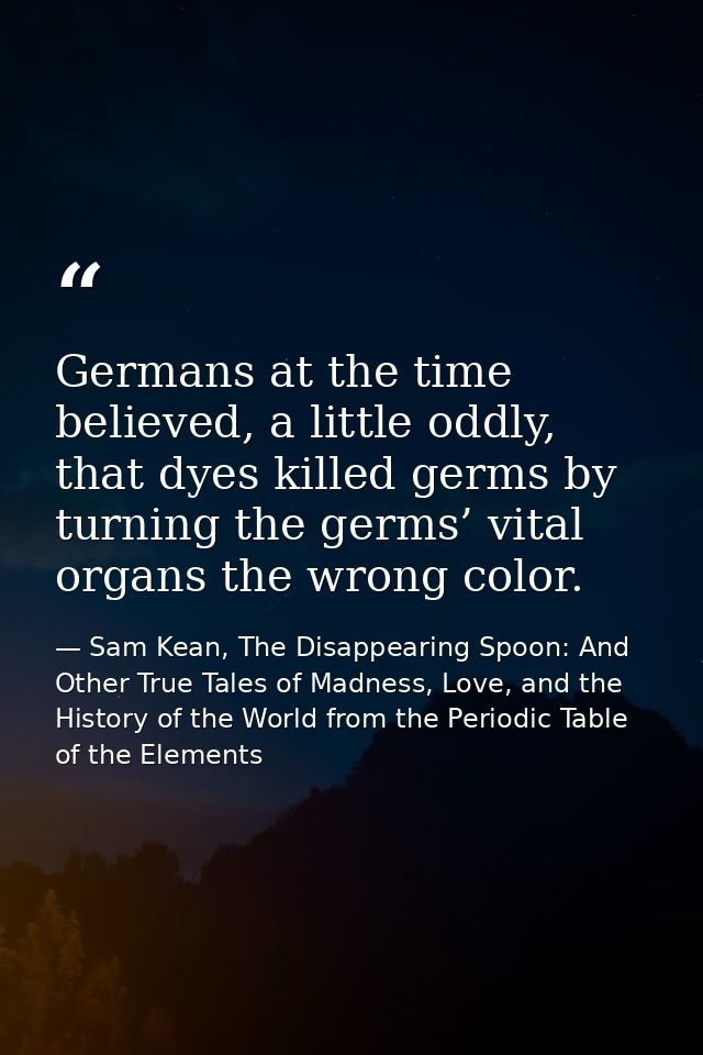 Germans at the time believed, a little oddly, that dyes killed germs by turning the germs’ vital organs the wrong color. — Sam Kean, The Disappearing Spoon: And Other True Tales of Madness, Love, and the History of the World from the Periodic Table of the Elements