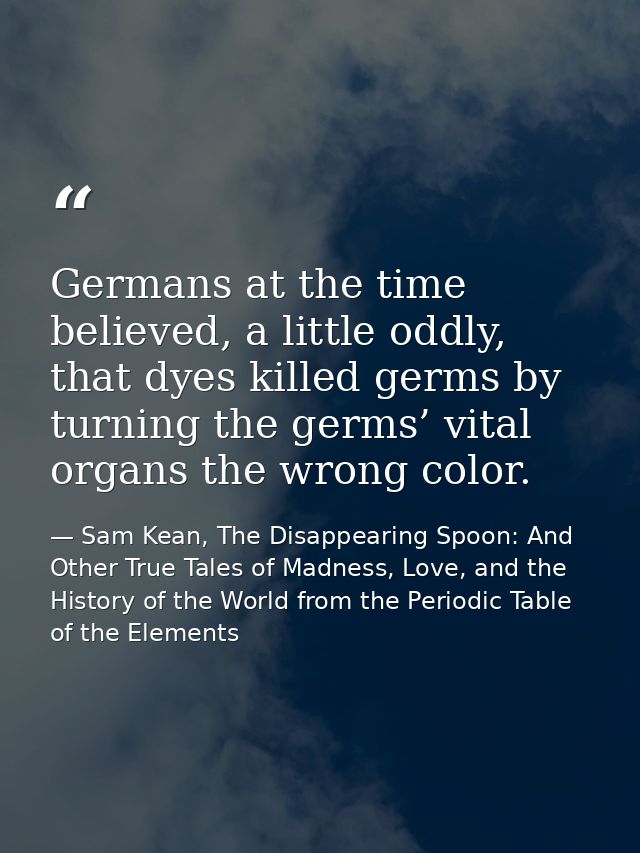 Germans at the time believed, a little oddly, that dyes killed germs by turning the germs’ vital organs the wrong color. — Sam Kean, The Disappearing Spoon: And Other True Tales of Madness, Love, and the History of the World from the Periodic Table of the Elements
