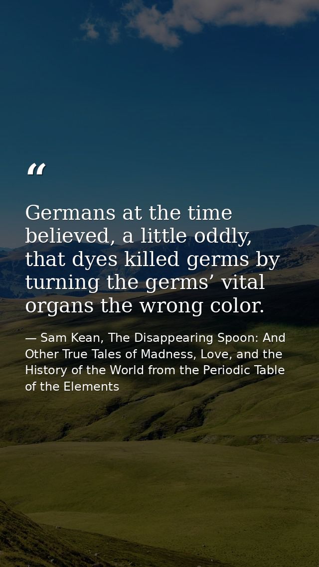 Germans at the time believed, a little oddly, that dyes killed germs by turning the germs’ vital organs the wrong color. — Sam Kean, The Disappearing Spoon: And Other True Tales of Madness, Love, and the History of the World from the Periodic Table of the Elements