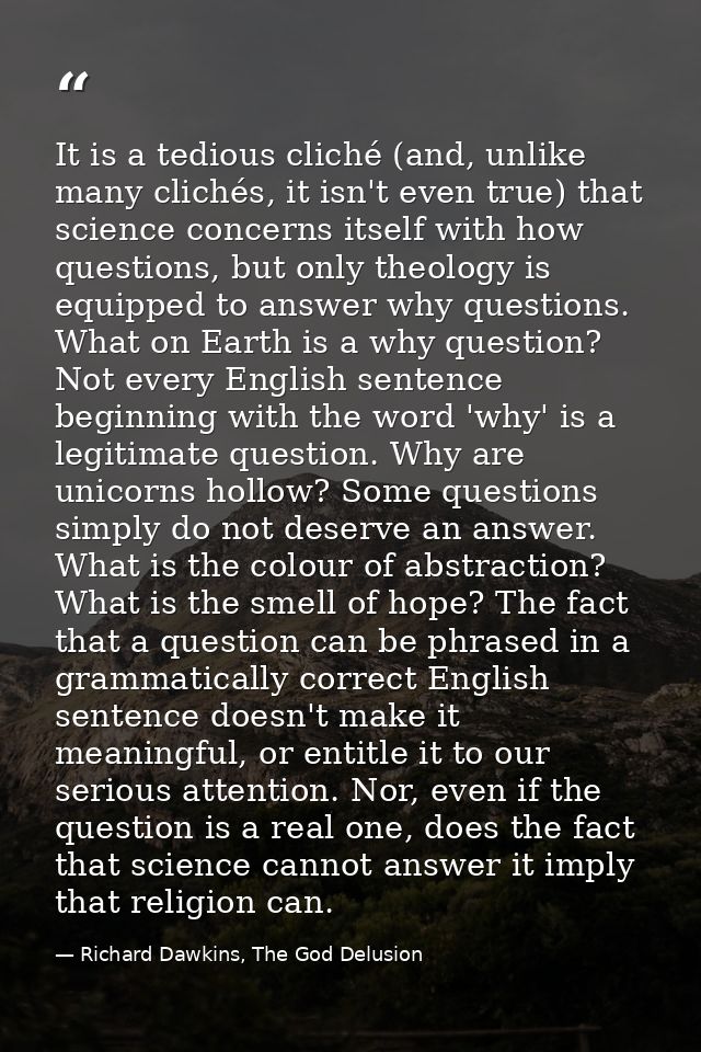 It is a tedious cliché (and, unlike many clichés, it isn't even true) that science concerns itself with how questions, b — Richard Dawkins, The God Delusion