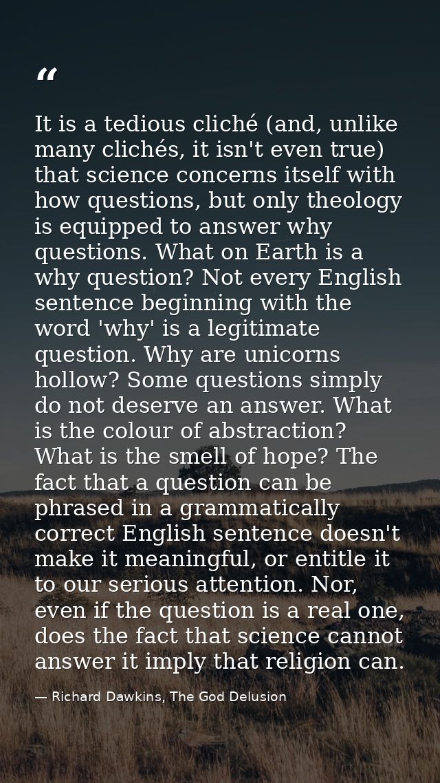 It is a tedious cliché (and, unlike many clichés, it isn't even true) that science concerns itself with how questions, b — Richard Dawkins, The God Delusion