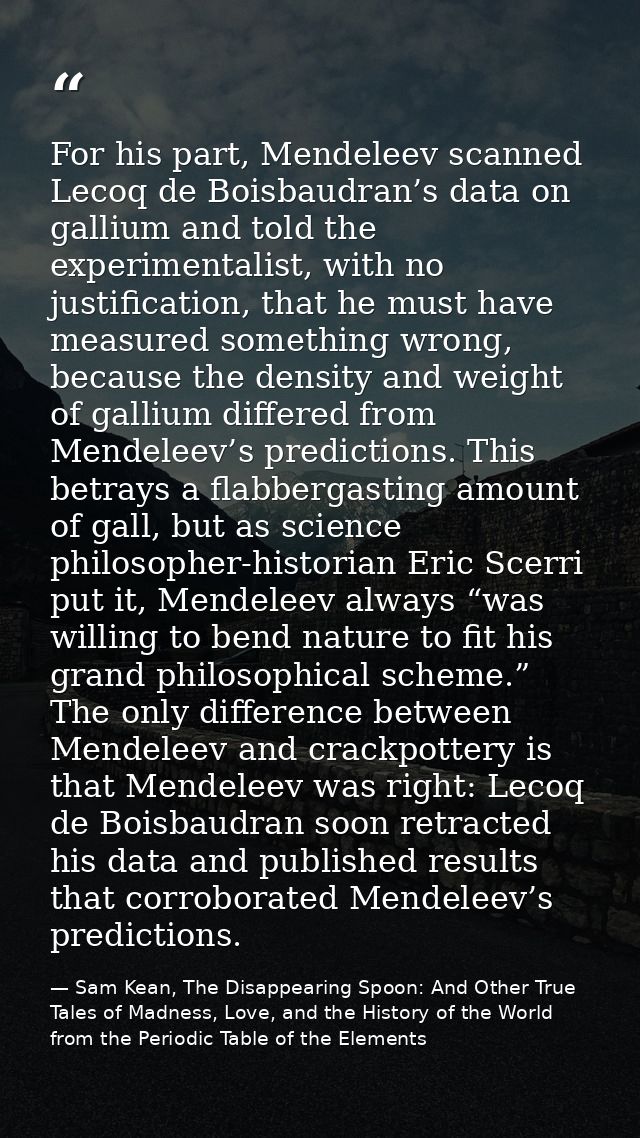 For his part, Mendeleev scanned Lecoq de Boisbaudran’s data on gallium and told the experimentalist, with no justificati — Sam Kean, The Disappearing Spoon: And Other True Tales of Madness, Love, and the History of the World from the Periodic Table of the Elements