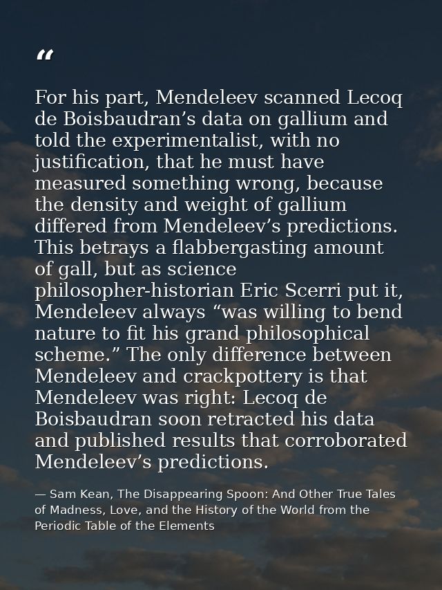 For his part, Mendeleev scanned Lecoq de Boisbaudran’s data on gallium and told the experimentalist, with no justificati — Sam Kean, The Disappearing Spoon: And Other True Tales of Madness, Love, and the History of the World from the Periodic Table of the Elements